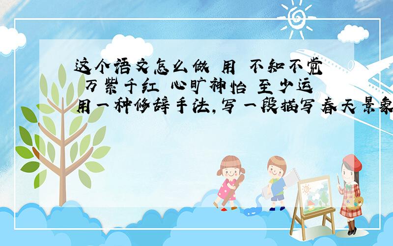 这个语文怎么做 用 不知不觉 万紫千红 心旷神怡 至少运用一种修辞手法,写一段描写春天景象的话.拜托了