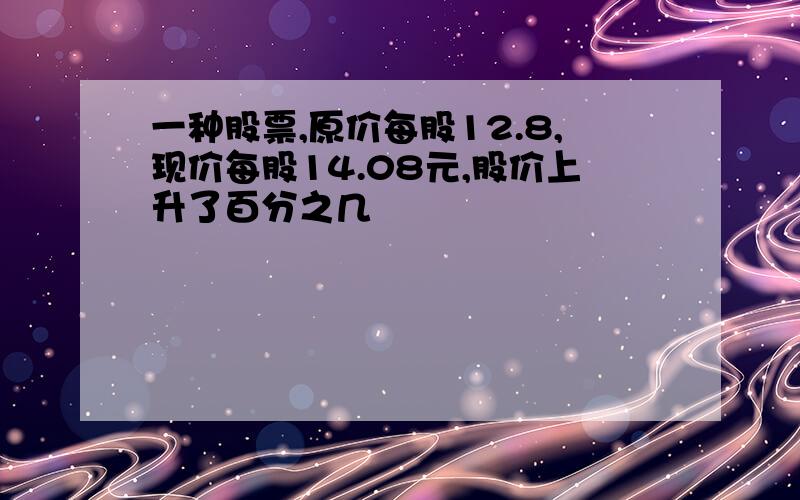 一种股票,原价每股12.8,现价每股14.08元,股价上升了百分之几