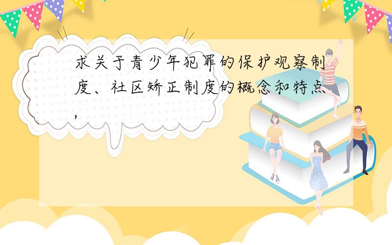 求关于青少年犯罪的保护观察制度、社区矫正制度的概念和特点,