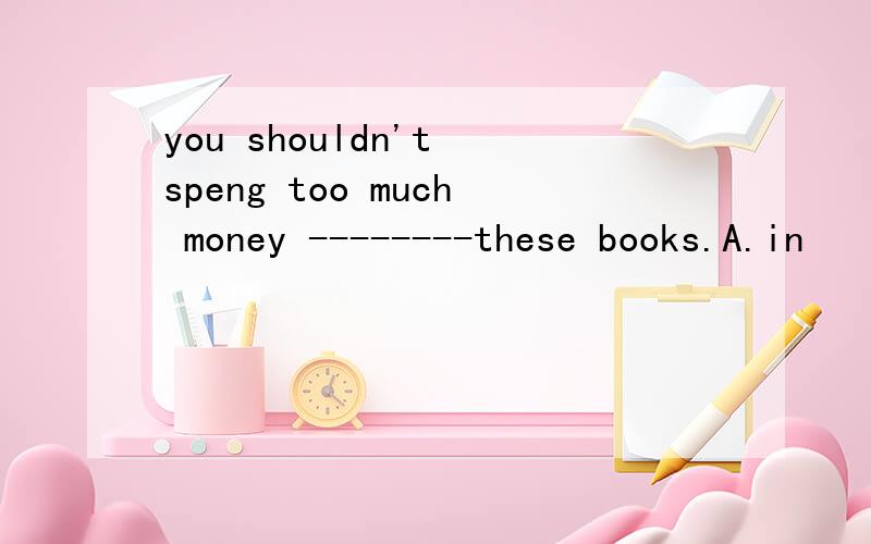 you shouldn't speng too much money --------these books.A.in