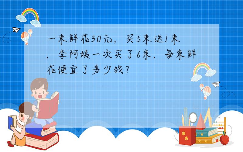 一束鲜花30元，买5束送1束，李阿姨一次买了6束，每束鲜花便宜了多少钱？