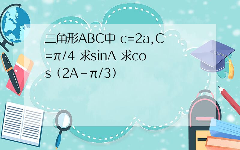 三角形ABC中 c=2a,C=π/4 求sinA 求cos（2A-π/3）