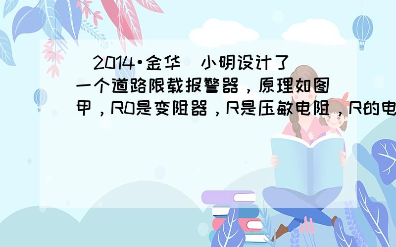 （2014•金华）小明设计了一个道路限载报警器，原理如图甲，R0是变阻器，R是压敏电阻，R的电阻大小随压力大小变化关系如