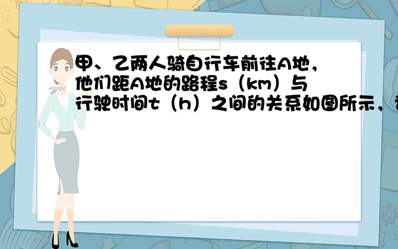 甲、乙两人骑自行车前往A地，他们距A地的路程s（km）与行驶时间t（h）之间的关系如图所示，请根据图象所提供的信息解答下