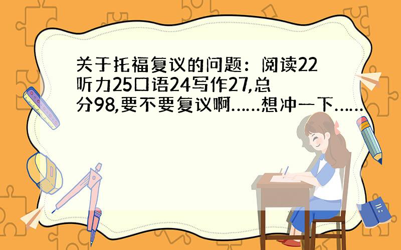 关于托福复议的问题：阅读22听力25口语24写作27,总分98,要不要复议啊……想冲一下……