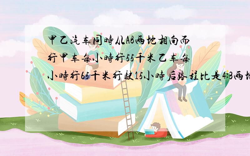 甲乙汽车同时从AB两地相向而行甲车每小时行55千米乙车每小时行65千米行驶15小时后路程比是4:3两地相距多少