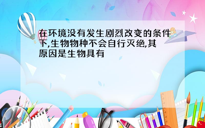 在环境没有发生剧烈改变的条件下,生物物种不会自行灭绝,其原因是生物具有