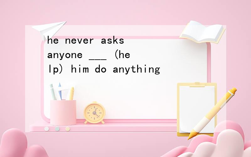 he never asks anyone ___ (help) him do anything