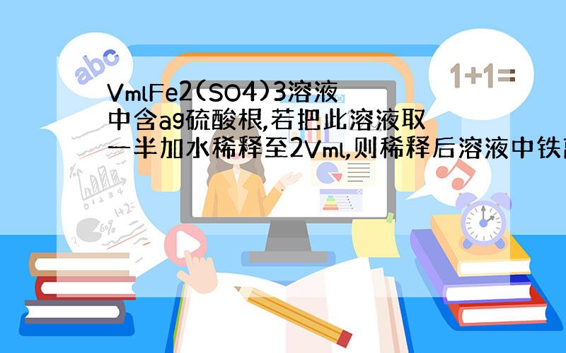 VmlFe2(SO4)3溶液中含ag硫酸根,若把此溶液取一半加水稀释至2Vml,则稀释后溶液中铁离子的物质的量浓度为多少