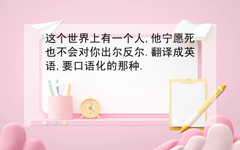 这个世界上有一个人,他宁愿死也不会对你出尔反尔.翻译成英语,要口语化的那种.