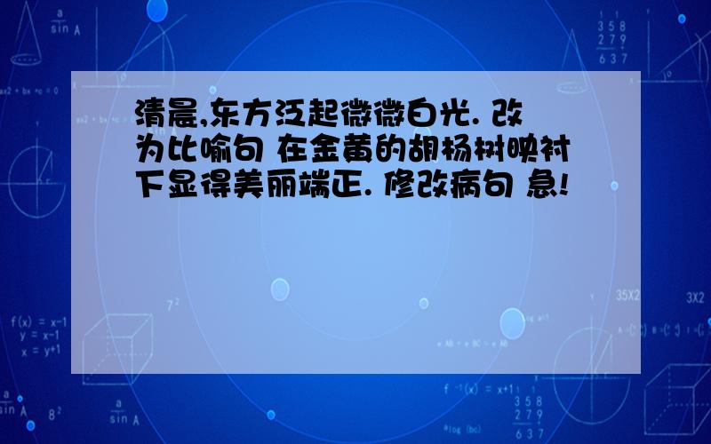 清晨,东方泛起微微白光. 改为比喻句 在金黄的胡杨树映衬下显得美丽端正. 修改病句 急!