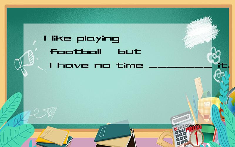 I like playing football ,but I have no time _______ it.