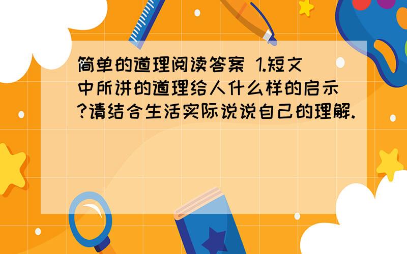 简单的道理阅读答案 1.短文中所讲的道理给人什么样的启示?请结合生活实际说说自己的理解.