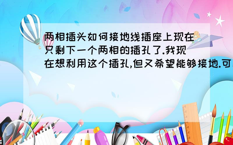 两相插头如何接地线插座上现在只剩下一个两相的插孔了.我现在想利用这个插孔,但又希望能够接地.可以把原来三相中的地线接到两