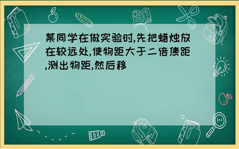 某同学在做实验时,先把蜡烛放在较远处,使物距大于二倍焦距,测出物距,然后移