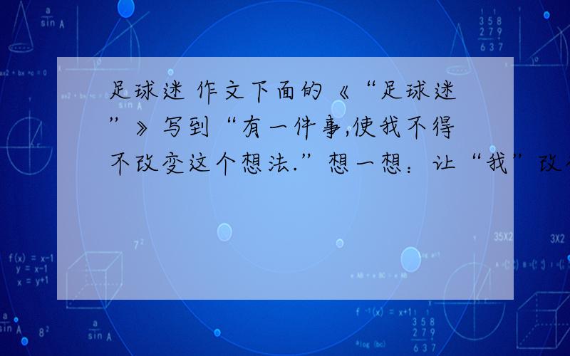 足球迷 作文下面的《“足球迷”》写到“有一件事,使我不得不改变这个想法.”想一想：让“我”改变这个想法的会是一件怎样的事