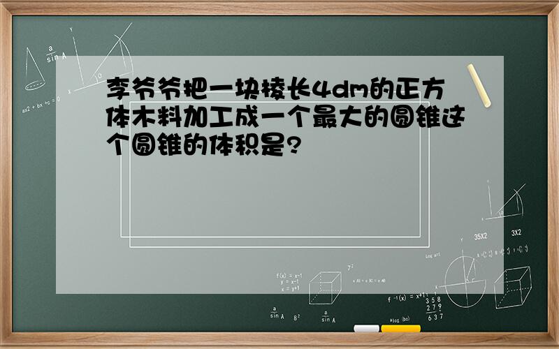 李爷爷把一块棱长4dm的正方体木料加工成一个最大的圆锥这个圆锥的体积是?