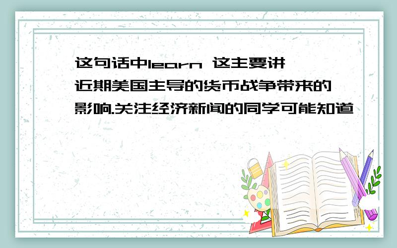 这句话中learn 这主要讲近期美国主导的货币战争带来的影响.关注经济新闻的同学可能知道