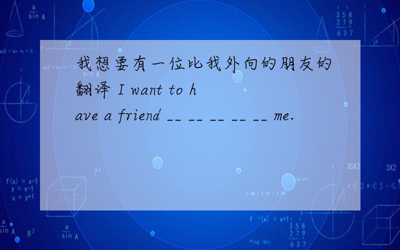 我想要有一位比我外向的朋友的翻译 I want to have a friend __ __ __ __ __ me.