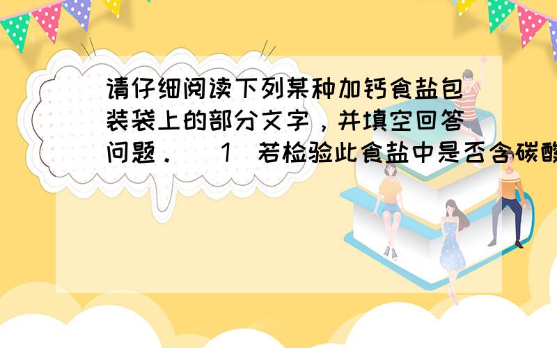 请仔细阅读下列某种加钙食盐包装袋上的部分文字，并填空回答问题。 （1）若检验此食盐中是否含碳酸钙，在家庭厨房中可选用__