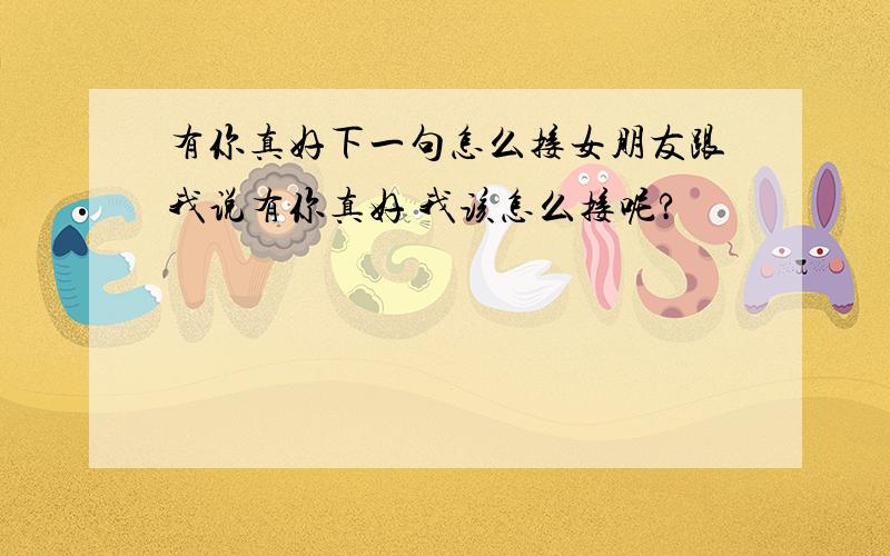 有你真好下一句怎么接女朋友跟我说有你真好 我该怎么接呢?