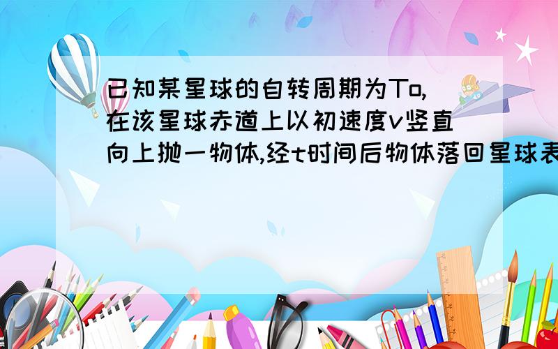 已知某星球的自转周期为To,在该星球赤道上以初速度v竖直向上抛一物体,经t时间后物体落回星球表面,0分