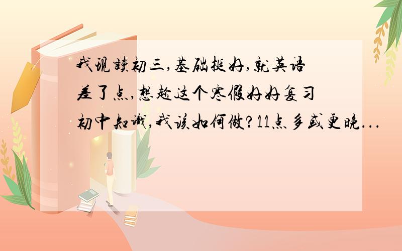 我现读初三,基础挺好,就英语差了点,想趁这个寒假好好复习初中知识,我该如何做?11点多或更晚...