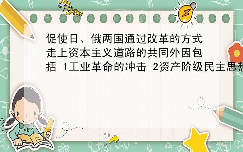 促使日、俄两国通过改革的方式走上资本主义道路的共同外因包括 1工业革命的冲击 2资产阶级民主思想的传播