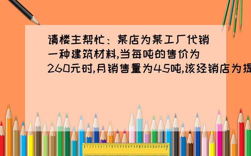 请楼主帮忙：某店为某工厂代销一种建筑材料,当每吨的售价为260元时,月销售量为45吨,该经销店为提高