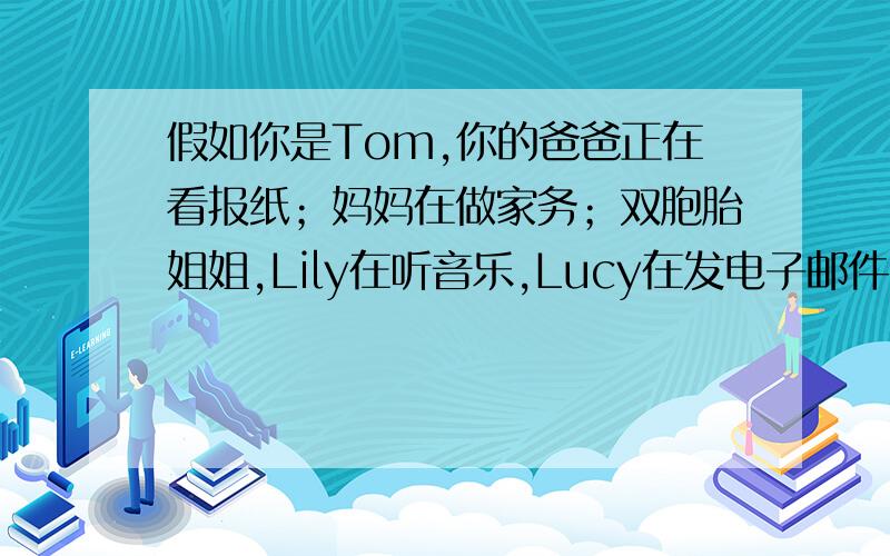 假如你是Tom,你的爸爸正在看报纸；妈妈在做家务；双胞胎姐姐,Lily在听音乐,Lucy在发电子邮件；Tom在...