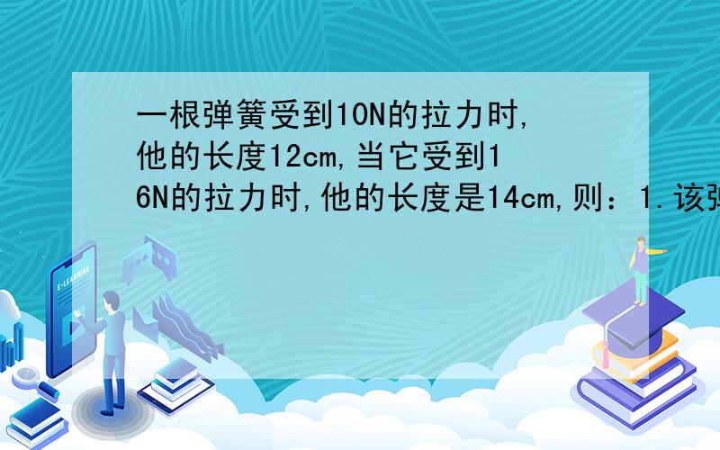 一根弹簧受到10N的拉力时,他的长度12cm,当它受到16N的拉力时,他的长度是14cm,则：1.该弹簧原长是多少?2.