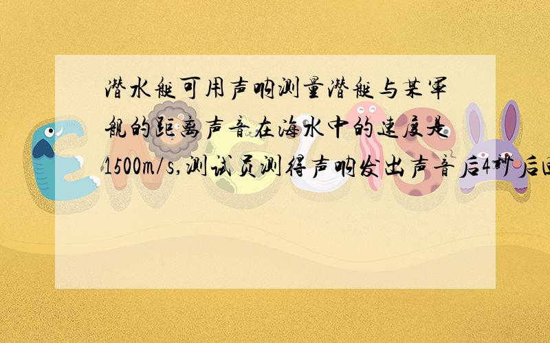 潜水艇可用声呐测量潜艇与某军舰的距离声音在海水中的速度是1500m/s,测试员测得声呐发出声音后4秒后回声