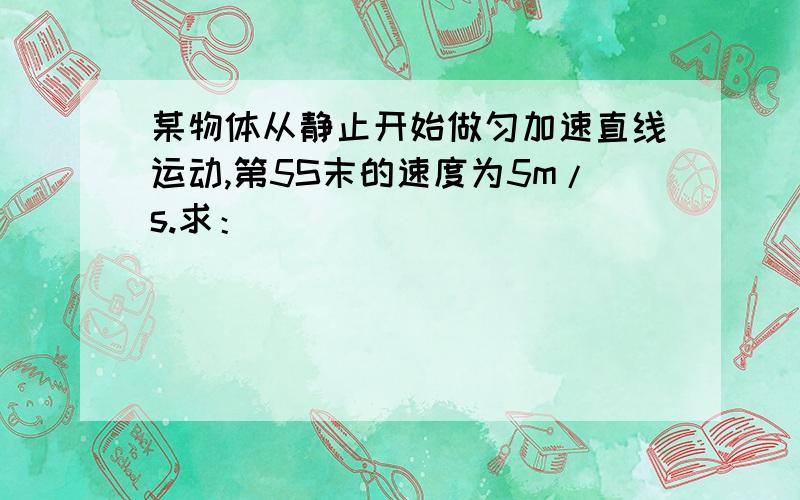 某物体从静止开始做匀加速直线运动,第5S末的速度为5m/s.求：