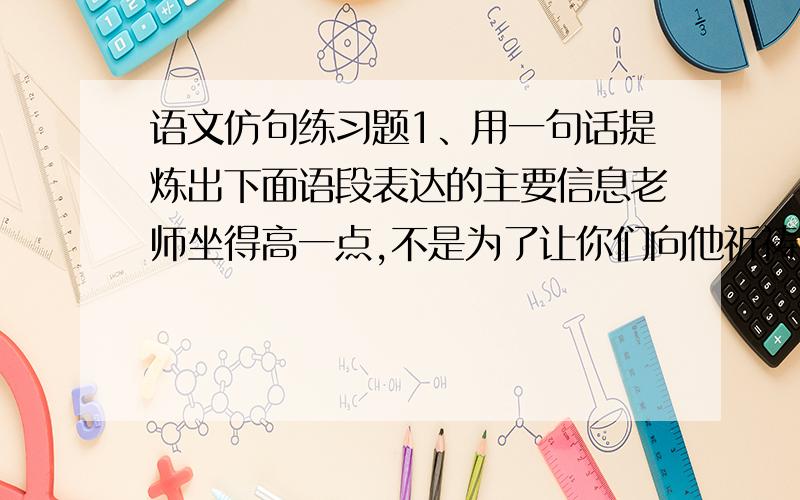 语文仿句练习题1、用一句话提炼出下面语段表达的主要信息老师坐得高一点,不是为了让你们向他祈祷,而是为了使你们彼此看的清楚