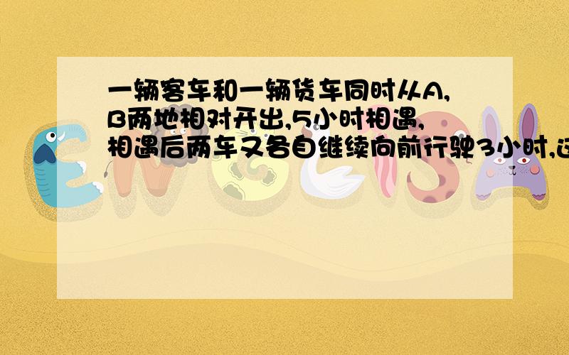 一辆客车和一辆货车同时从A,B两地相对开出,5小时相遇,相遇后两车又各自继续向前行驶3小时,这时客车离B