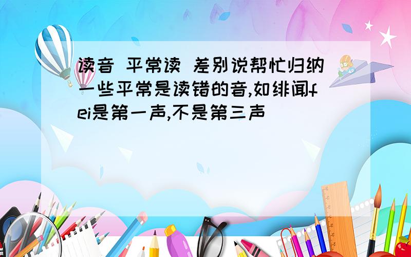 读音 平常读 差别说帮忙归纳一些平常是读错的音,如绯闻fei是第一声,不是第三声