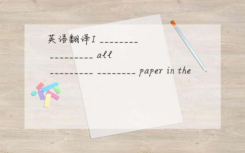 英语翻译I ________ _________ all _________ ________ paper in the