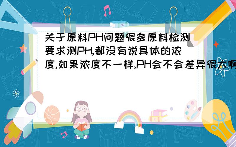 关于原料PH问题很多原料检测要求测PH,都没有说具体的浓度,如果浓度不一样,PH会不会差异很大啊?