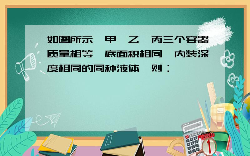 如图所示,甲、乙、丙三个容器质量相等,底面积相同,内装深度相同的同种液体,则：