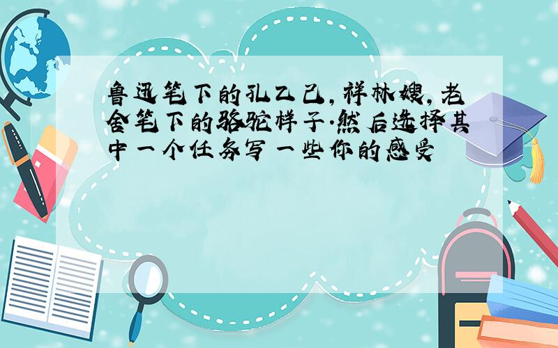 鲁迅笔下的孔乙己,祥林嫂,老舍笔下的骆驼样子.然后选择其中一个任务写一些你的感受