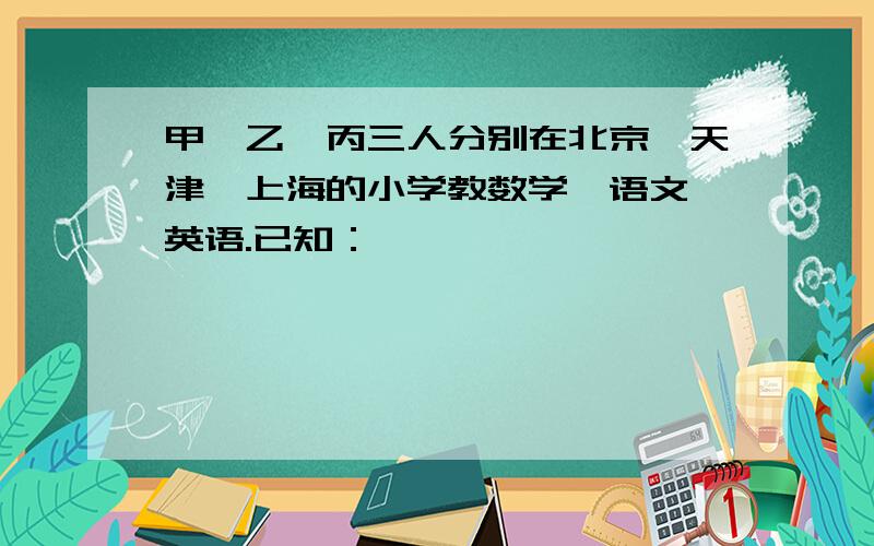 甲、乙、丙三人分别在北京、天津、上海的小学教数学、语文、英语.已知：