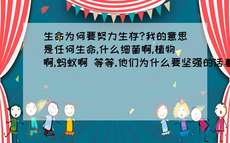 生命为何要努力生存?我的意思是任何生命,什么细菌啊,植物啊,蚂蚁啊 等等.他们为什么要坚强的活着呢,