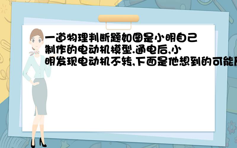 一道物理判断题如图是小明自己制作的电动机模型.通电后,小明发现电动机不转,下面是他想到的可能原因,请你帮他看一看,哪些是