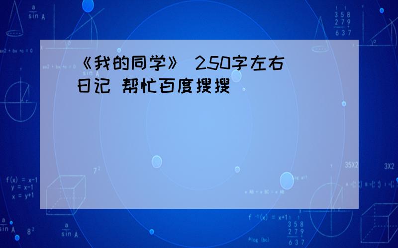 《我的同学》 250字左右 日记 帮忙百度搜搜