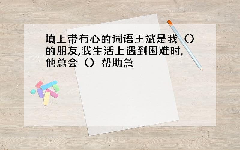 填上带有心的词语王斌是我（）的朋友,我生活上遇到困难时,他总会（）帮助急