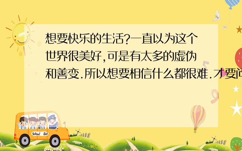 想要快乐的生活?一直以为这个世界很美好,可是有太多的虚伪和善变.所以想要相信什么都很难.才要问问怎么样才可以快乐的生活?