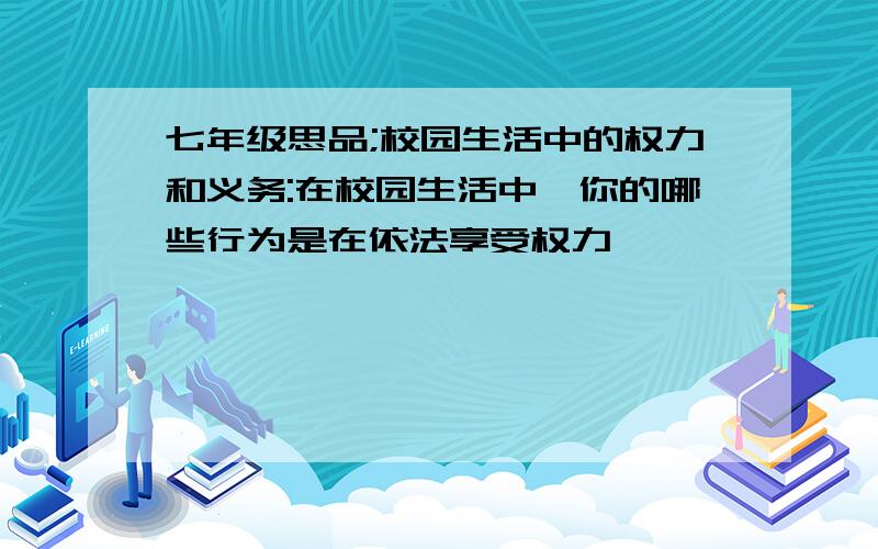 七年级思品;校园生活中的权力和义务:在校园生活中,你的哪些行为是在依法享受权力