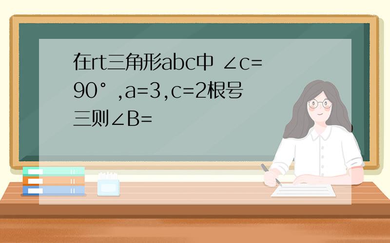 在rt三角形abc中 ∠c=90° ,a=3,c=2根号三则∠B=