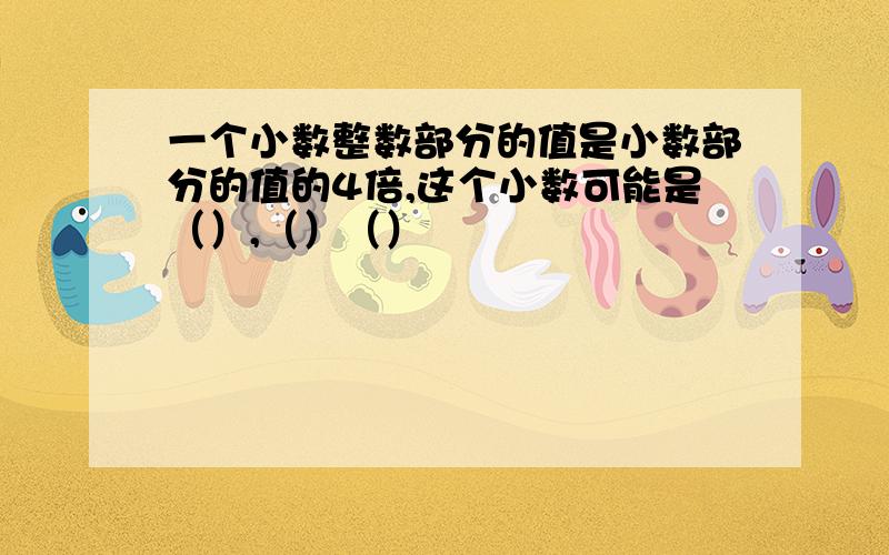 一个小数整数部分的值是小数部分的值的4倍,这个小数可能是（）,（）（）