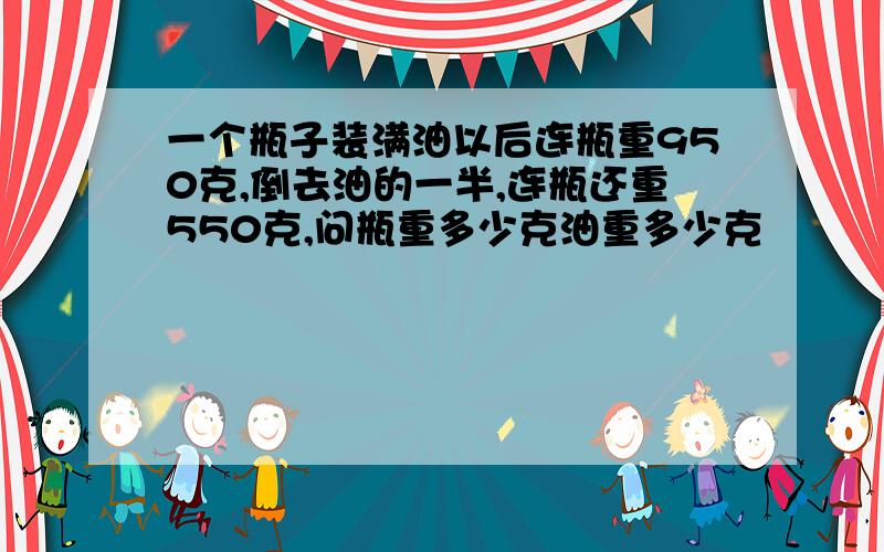 一个瓶子装满油以后连瓶重950克,倒去油的一半,连瓶还重550克,问瓶重多少克油重多少克